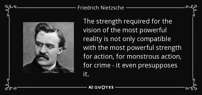 The strength required for the vision of the most powerful reality is not only compatible with the most powerful strength for action, for monstrous action, for crime - it even presupposes it. - Friedrich Nietzsche