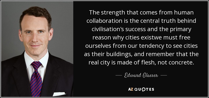 The strength that comes from human collaboration is the central truth behind civilisation's success and the primary reason why cities existwe must free ourselves from our tendency to see cities as their buildings, and remember that the real city is made of flesh, not concrete. - Edward Glaeser