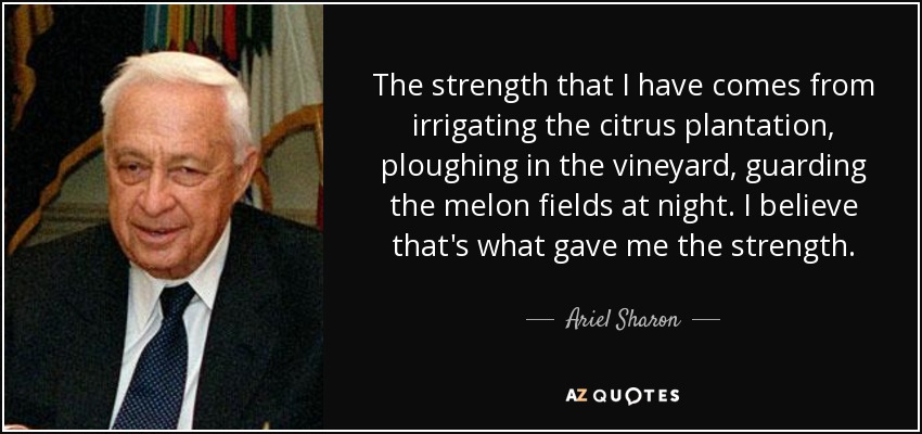 The strength that I have comes from irrigating the citrus plantation, ploughing in the vineyard, guarding the melon fields at night. I believe that's what gave me the strength. - Ariel Sharon