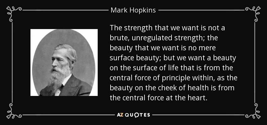 The strength that we want is not a brute, unregulated strength; the beauty that we want is no mere surface beauty; but we want a beauty on the surface of life that is from the central force of principle within, as the beauty on the cheek of health is from the central force at the heart. - Mark Hopkins