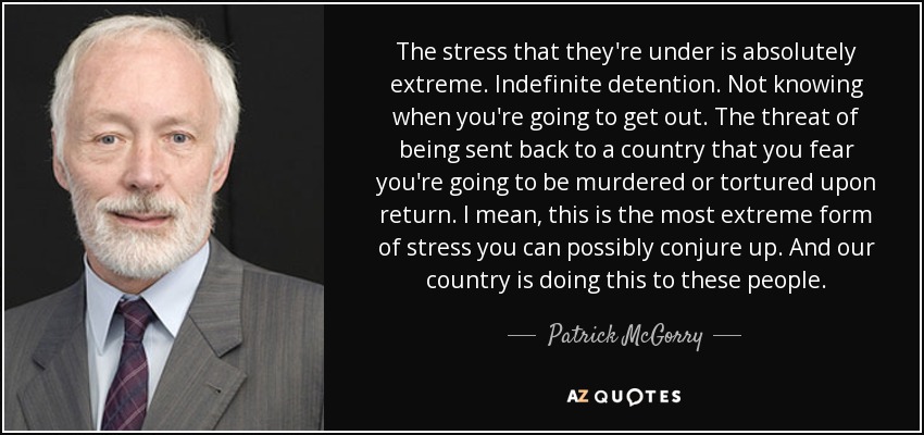 The stress that they're under is absolutely extreme. Indefinite detention. Not knowing when you're going to get out. The threat of being sent back to a country that you fear you're going to be murdered or tortured upon return. I mean, this is the most extreme form of stress you can possibly conjure up. And our country is doing this to these people. - Patrick McGorry