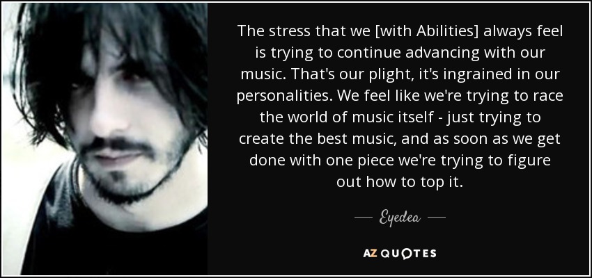 The stress that we [with Abilities] always feel is trying to continue advancing with our music. That's our plight, it's ingrained in our personalities. We feel like we're trying to race the world of music itself - just trying to create the best music, and as soon as we get done with one piece we're trying to figure out how to top it. - Eyedea