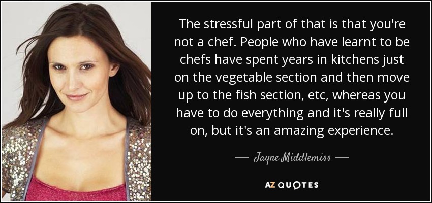 The stressful part of that is that you're not a chef. People who have learnt to be chefs have spent years in kitchens just on the vegetable section and then move up to the fish section, etc, whereas you have to do everything and it's really full on, but it's an amazing experience. - Jayne Middlemiss