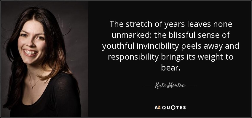 The stretch of years leaves none unmarked: the blissful sense of youthful invincibility peels away and responsibility brings its weight to bear. - Kate Morton