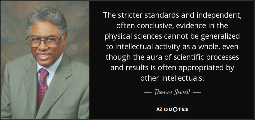 The stricter standards and independent, often conclusive, evidence in the physical sciences cannot be generalized to intellectual activity as a whole, even though the aura of scientific processes and results is often appropriated by other intellectuals. - Thomas Sowell