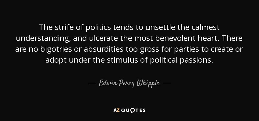 The strife of politics tends to unsettle the calmest understanding, and ulcerate the most benevolent heart. There are no bigotries or absurdities too gross for parties to create or adopt under the stimulus of political passions. - Edwin Percy Whipple
