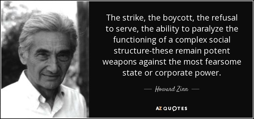 The strike, the boycott, the refusal to serve, the ability to paralyze the functioning of a complex social structure-these remain potent weapons against the most fearsome state or corporate power. - Howard Zinn