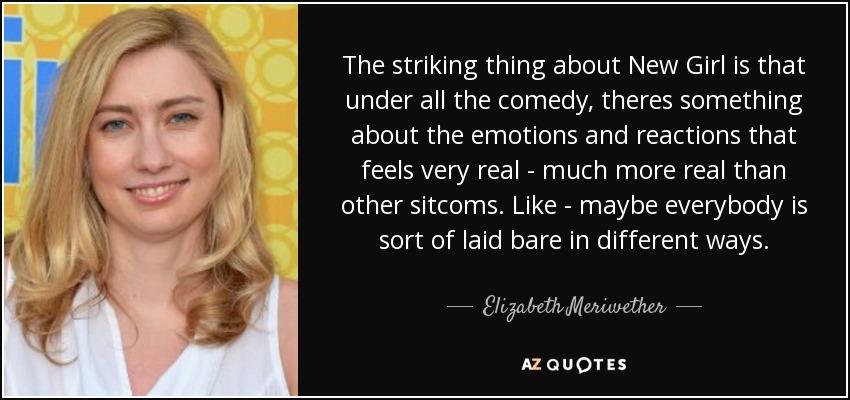 The striking thing about New Girl is that under all the comedy, theres something about the emotions and reactions that feels very real - much more real than other sitcoms. Like - maybe everybody is sort of laid bare in different ways. - Elizabeth Meriwether