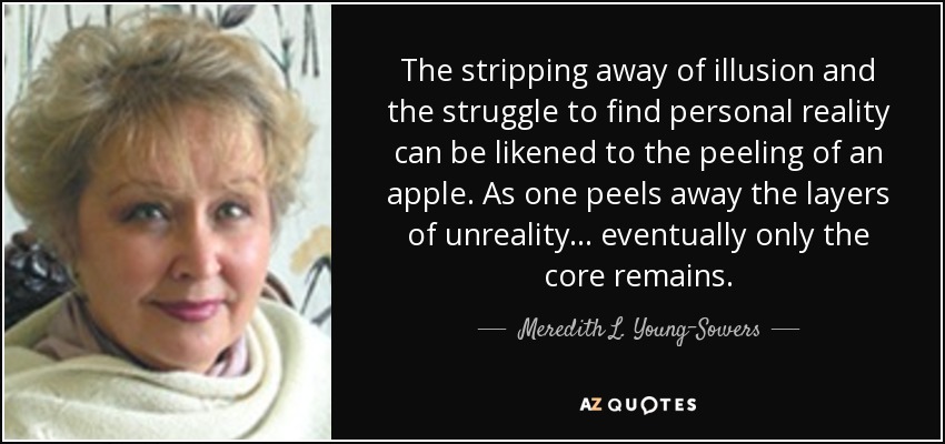 The stripping away of illusion and the struggle to find personal reality can be likened to the peeling of an apple. As one peels away the layers of unreality. . . eventually only the core remains. - Meredith L. Young-Sowers