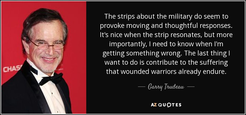 The strips about the military do seem to provoke moving and thoughtful responses. It's nice when the strip resonates, but more importantly, I need to know when I'm getting something wrong. The last thing I want to do is contribute to the suffering that wounded warriors already endure. - Garry Trudeau