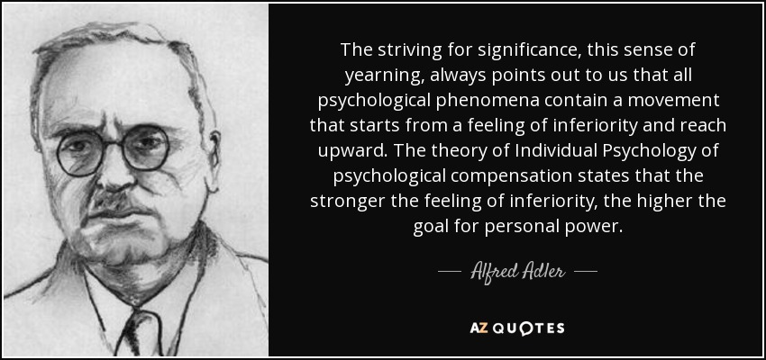 The striving for significance, this sense of yearning, always points out to us that all psychological phenomena contain a movement that starts from a feeling of inferiority and reach upward. The theory of Individual Psychology of psychological compensation states that the stronger the feeling of inferiority, the higher the goal for personal power. - Alfred Adler