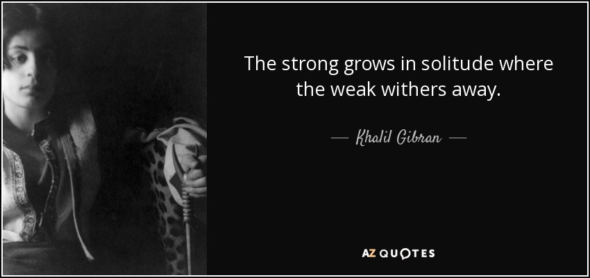 The strong grows in solitude where the weak withers away. - Khalil Gibran