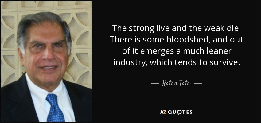 The strong live and the weak die. There is some bloodshed, and out of it emerges a much leaner industry, which tends to survive. - Ratan Tata