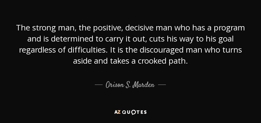 The strong man, the positive, decisive man who has a program and is determined to carry it out, cuts his way to his goal regardless of difficulties. It is the discouraged man who turns aside and takes a crooked path. - Orison S. Marden