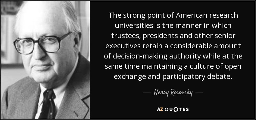 The strong point of American research universities is the manner in which trustees, presidents and other senior executives retain a considerable amount of decision-making authority while at the same time maintaining a culture of open exchange and participatory debate. - Henry Rosovsky