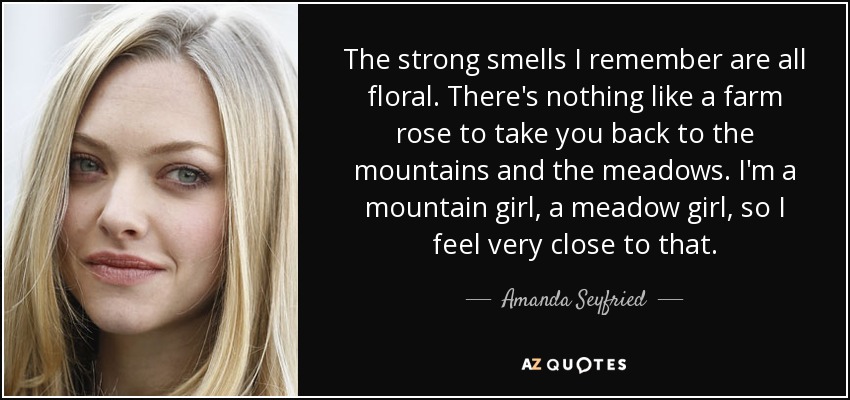 The strong smells I remember are all floral. There's nothing like a farm rose to take you back to the mountains and the meadows. I'm a mountain girl, a meadow girl, so I feel very close to that. - Amanda Seyfried