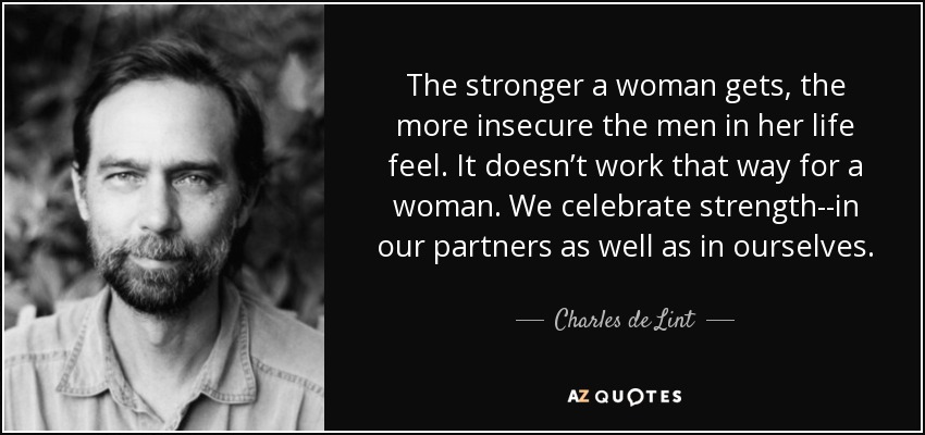 The stronger a woman gets, the more insecure the men in her life feel. It doesn’t work that way for a woman. We celebrate strength--in our partners as well as in ourselves. - Charles de Lint