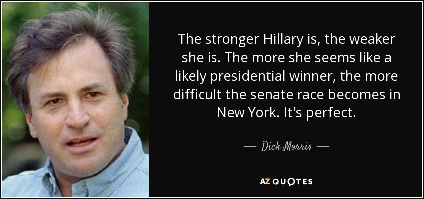 The stronger Hillary is, the weaker she is. The more she seems like a likely presidential winner, the more difficult the senate race becomes in New York. It's perfect. - Dick Morris