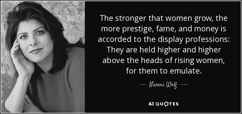 The stronger that women grow, the more prestige, fame, and money is accorded to the display professions: They are held higher and higher above the heads of rising women, for them to emulate. - Naomi Wolf