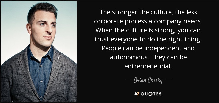 The stronger the culture, the less corporate process a company needs. When the culture is strong, you can trust everyone to do the right thing. People can be independent and autonomous. They can be entrepreneurial. - Brian Chesky