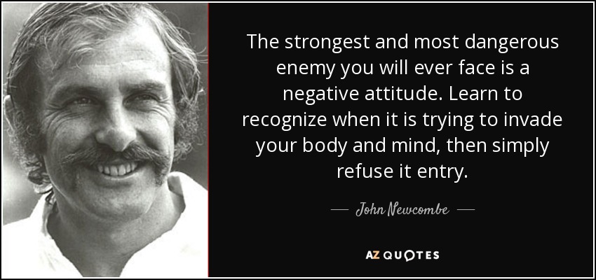 The strongest and most dangerous enemy you will ever face is a negative attitude. Learn to recognize when it is trying to invade your body and mind, then simply refuse it entry. - John Newcombe