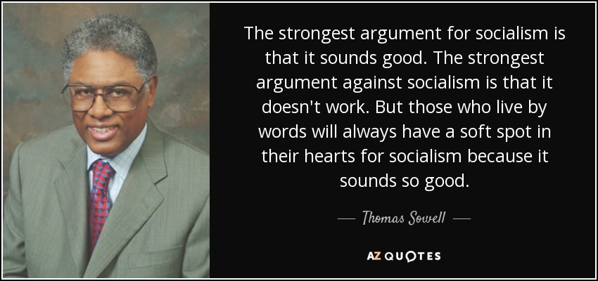 The strongest argument for socialism is that it sounds good. The strongest argument against socialism is that it doesn't work. But those who live by words will always have a soft spot in their hearts for socialism because it sounds so good. - Thomas Sowell