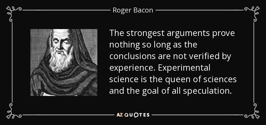 The strongest arguments prove nothing so long as the conclusions are not verified by experience. Experimental science is the queen of sciences and the goal of all speculation. - Roger Bacon