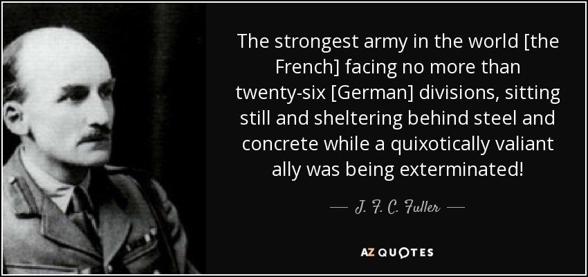 The strongest army in the world [the French] facing no more than twenty-six [German] divisions, sitting still and sheltering behind steel and concrete while a quixotically valiant ally was being exterminated! - J. F. C. Fuller