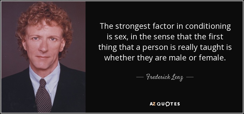 The strongest factor in conditioning is sex, in the sense that the first thing that a person is really taught is whether they are male or female. - Frederick Lenz