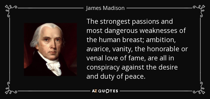 The strongest passions and most dangerous weaknesses of the human breast; ambition, avarice, vanity, the honorable or venal love of fame, are all in conspiracy against the desire and duty of peace. - James Madison