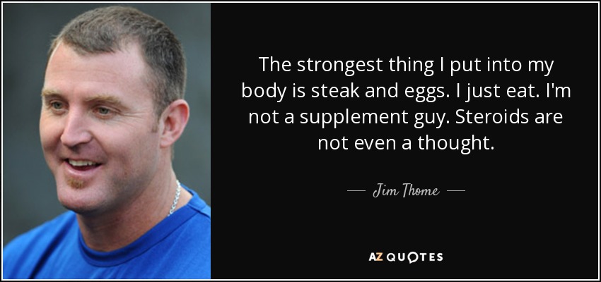 The strongest thing I put into my body is steak and eggs. I just eat. I'm not a supplement guy. Steroids are not even a thought. - Jim Thome