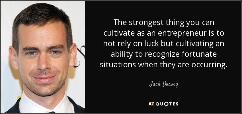 The strongest thing you can cultivate as an entrepreneur is to not rely on luck but cultivating an ability to recognize fortunate situations when they are occurring. - Jack Dorsey