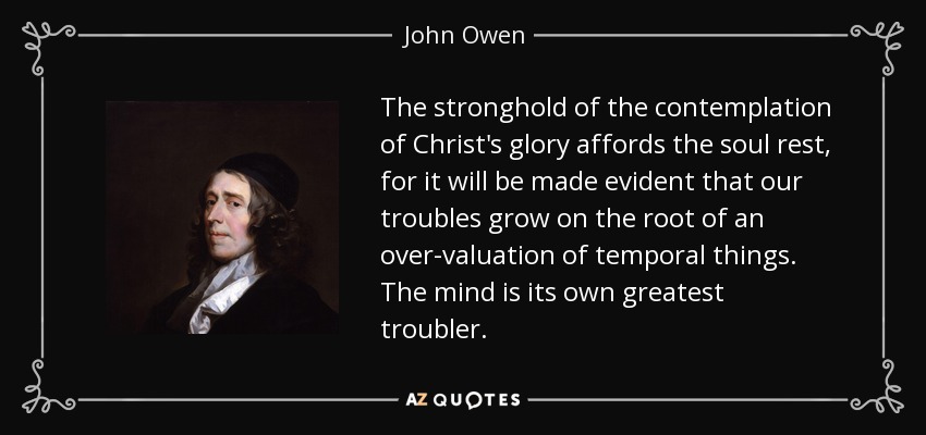 The stronghold of the contemplation of Christ's glory affords the soul rest, for it will be made evident that our troubles grow on the root of an over-valuation of temporal things. The mind is its own greatest troubler. - John Owen