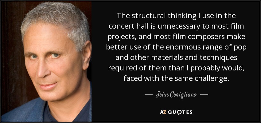 The structural thinking I use in the concert hall is unnecessary to most film projects, and most film composers make better use of the enormous range of pop and other materials and techniques required of them than I probably would, faced with the same challenge. - John Corigliano