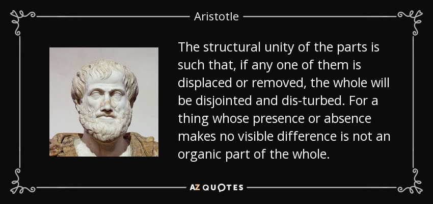 The structural unity of the parts is such that, if any one of them is displaced or removed, the whole will be disjointed and dis­turbed. For a thing whose presence or absence makes no visible difference is not an organic part of the whole. - Aristotle