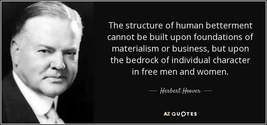 The structure of human betterment cannot be built upon foundations of materialism or business, but upon the bedrock of individual character in free men and women. - Herbert Hoover