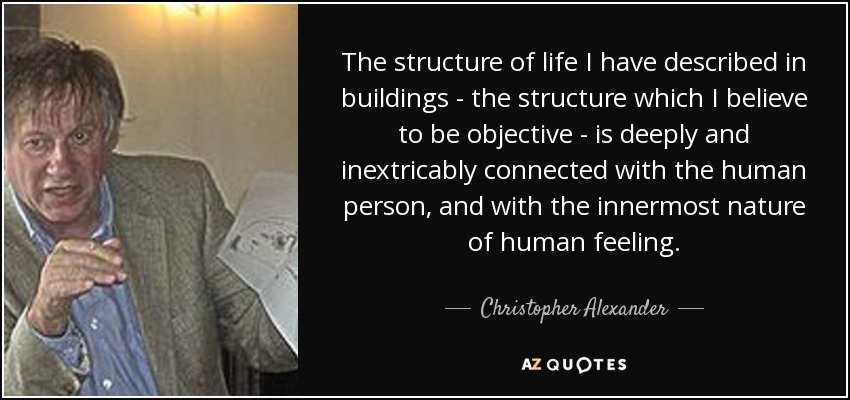The structure of life I have described in buildings - the structure which I believe to be objective - is deeply and inextricably connected with the human person, and with the innermost nature of human feeling. - Christopher Alexander