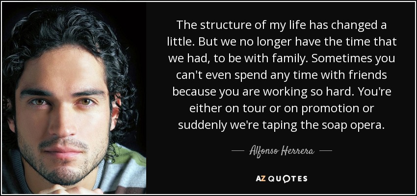 The structure of my life has changed a little. But we no longer have the time that we had, to be with family. Sometimes you can't even spend any time with friends because you are working so hard. You're either on tour or on promotion or suddenly we're taping the soap opera. - Alfonso Herrera