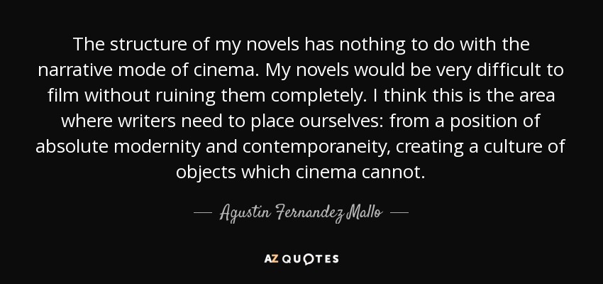 The structure of my novels has nothing to do with the narrative mode of cinema. My novels would be very difficult to film without ruining them completely. I think this is the area where writers need to place ourselves: from a position of absolute modernity and contemporaneity, creating a culture of objects which cinema cannot. - Agustin Fernandez Mallo