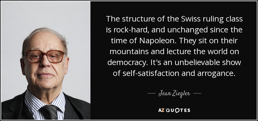 The structure of the Swiss ruling class is rock-hard, and unchanged since the time of Napoleon. They sit on their mountains and lecture the world on democracy. It's an unbelievable show of self-satisfaction and arrogance. - Jean Ziegler