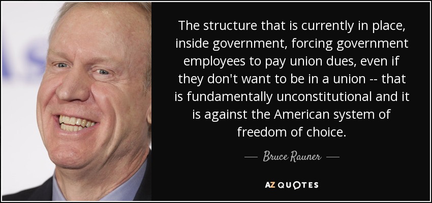 The structure that is currently in place, inside government, forcing government employees to pay union dues, even if they don't want to be in a union -- that is fundamentally unconstitutional and it is against the American system of freedom of choice. - Bruce Rauner