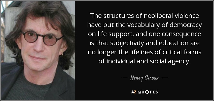 The structures of neoliberal violence have put the vocabulary of democracy on life support, and one consequence is that subjectivity and education are no longer the lifelines of critical forms of individual and social agency. - Henry Giroux
