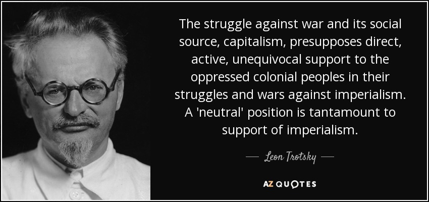 The struggle against war and its social source, capitalism, presupposes direct, active, unequivocal support to the oppressed colonial peoples in their struggles and wars against imperialism. A 'neutral' position is tantamount to support of imperialism. - Leon Trotsky