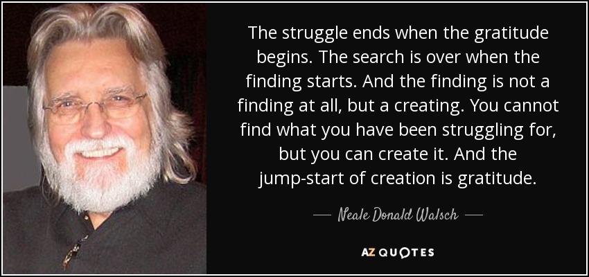 The struggle ends when the gratitude begins. The search is over when the finding starts. And the finding is not a finding at all, but a creating. You cannot find what you have been struggling for, but you can create it. And the jump-start of creation is gratitude. - Neale Donald Walsch