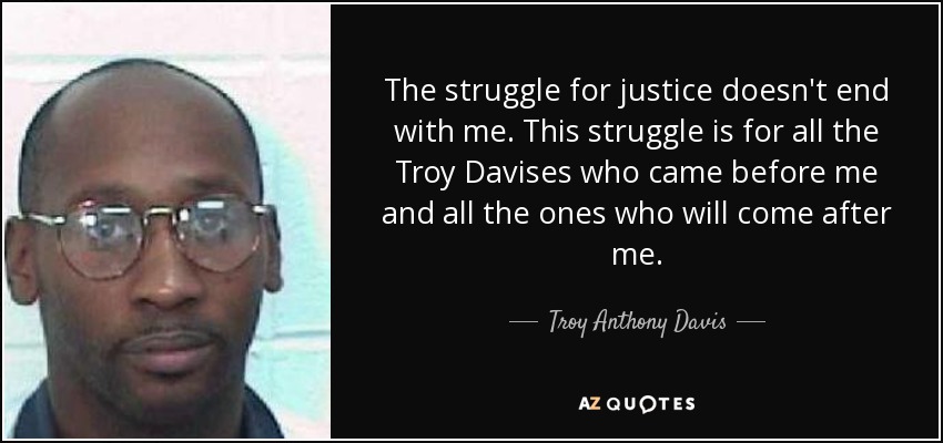 The struggle for justice doesn't end with me. This struggle is for all the Troy Davises who came before me and all the ones who will come after me. - Troy Anthony Davis