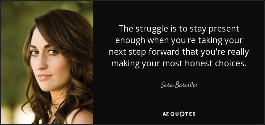 The struggle is to stay present enough when you're taking your next step forward that you're really making your most honest choices. - Sara Bareilles