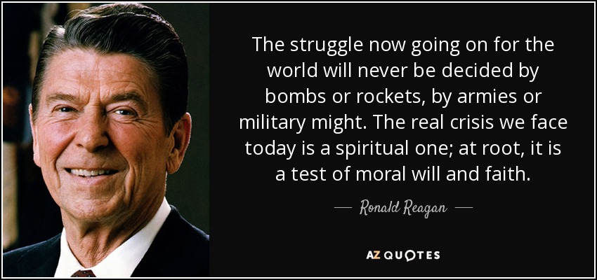 The struggle now going on for the world will never be decided by bombs or rockets, by armies or military might. The real crisis we face today is a spiritual one; at root, it is a test of moral will and faith. - Ronald Reagan