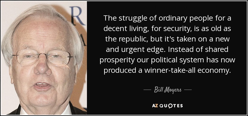The struggle of ordinary people for a decent living, for security, is as old as the republic, but it's taken on a new and urgent edge. Instead of shared prosperity our political system has now produced a winner-take-all economy. - Bill Moyers