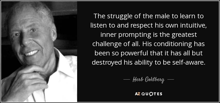 The struggle of the male to learn to listen to and respect his own intuitive, inner prompting is the greatest challenge of all. His conditioning has been so powerful that it has all but destroyed his ability to be self-aware. - Herb Goldberg
