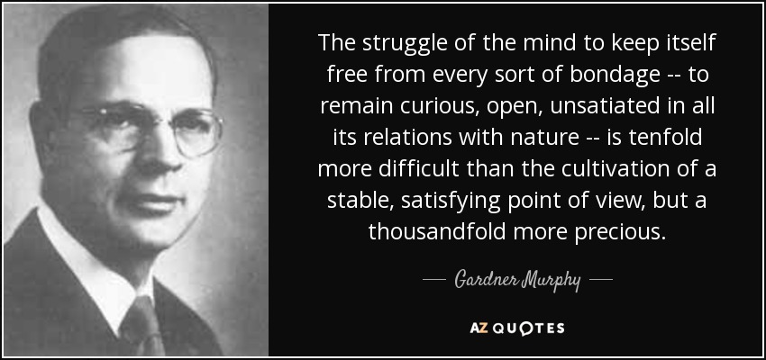 The struggle of the mind to keep itself free from every sort of bondage -- to remain curious, open, unsatiated in all its relations with nature -- is tenfold more difficult than the cultivation of a stable, satisfying point of view, but a thousandfold more precious. - Gardner Murphy